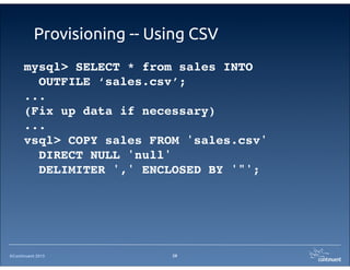 ©Continuent 2013
Provisioning -- Using CSV
29
mysql> SELECT * from sales INTO
OUTFILE ‘sales.csv’;
...
(Fix up data if necessary)
...
vsql> COPY sales FROM 'sales.csv'
DIRECT NULL 'null'
DELIMITER ',' ENCLOSED BY '"';
 