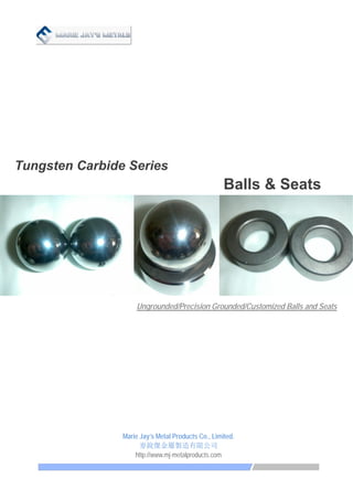   
Tungsten Carbide Series
Balls & Seats
Ungrounded/Precision Grounded/Customized Balls and Seats
 
Marie Jay’s Metal Products Co., Limited.
麥銳傑金屬製造有限公司 
http://www.mj-metalproducts.com
 