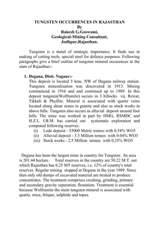 TUNGSTEN OCCURRENCES IN RAJASTHAN 
By 
Rakesh G.Goswami, 
Geological-Mining Consultant, 
Jodhpur,Rajasthan. 
Tungsten is a metal of strategic importance. It finds use in 
making of cutting tools, special steel for defence purposes. Following 
paragraphs give a brief outline of tungsten mineral occurences in the 
state of Rajasthan:- 
1. Degana, Distt. Nagaur:- 
This deposit is located 5 kms. NW of Degana railway station. 
Tungsten mineralisation was discovered in 1913. Mining 
commenced in 1916 and and continued up to 1989. In this 
deposit tungsten(Wolframite) occurs in 3 hillocks vij. Rewat, 
Tikkali & Phyllite. Mineral is associated with quartz veins 
located along shear zones in granite and also as stock works in 
above hills. Tungsten also occurs as alluvial deposit around foot 
hills. The mine was worked in part by DMG, RSMDC and 
H.Z.L. I.B.M. has carried out systematic exploration and 
computed following reserves. 
(i) Lode deposit - 53000 Metric tonnes with 0.54% WO3 
(ii) Alluvial deposit - 3.3 Million tonnes with 0.04% WO3 
(iii) Stock works - 2.5 Million tonnes with 0.25% WO3 
Degana has been the largest mine in country for Tungsten . Its area 
is 201.44 hectare. Total reserves in the country are 50.22 M.T. out 
which Rajasthan has 6.25 MT reserves, i.e. 12% of country's total 
reserves. Regular mining stopped at Degana in the year 1989. Since 
then only old dumps of excavated material are treated to produce 
concentrates. The treatment comprises crushing, grinding, primary 
and secondary gravity separation, floatation. Treatment is essential 
because Wolframite the main tungsten mineral is associated with 
quartz, mica, felspar, sulphide and topaz. 
 
