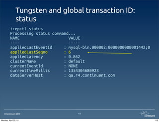 ©Continuent 2013
Tungsten and global transaction ID:
status
trepctl status
Processing status command...
NAME VALUE
---- -----
appliedLastEventId : mysql-bin.000002:0000000000001442;0
appliedLastSeqno : 6
appliedLatency : 0.862
clusterName : default
currentEventId : NONE
currentTimeMillis : 1354304680923
dataServerHost : qa.r4.continuent.com
113
113Monday, April 22, 13
 