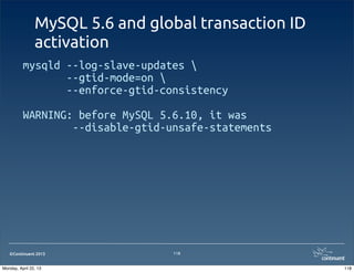 ©Continuent 2013
MySQL 5.6 and global transaction ID
activation
mysqld --log-slave-updates 
--gtid-mode=on 
--enforce-gtid-consistency
WARNING: before MySQL 5.6.10, it was
--disable-gtid-unsafe-statements
118
118Monday, April 22, 13
 