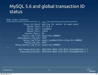 ©Continuent 2013
MySQL 5.6 and global transaction ID
status
show slave statusG
*************************** 1. row ***************************
Slave_IO_State: Waiting for master to send event
Master_Host: 127.0.0.1
Master_User: rsandbox
Master_Port: 13233
Connect_Retry: 60
Master_Log_File: mysql-bin.000002
Read_Master_Log_Pos: 1837
Relay_Log_File: mysql_sandbox13234-relay-bin.000005
Relay_Log_Pos: 2047
Relay_Master_Log_File: mysql-bin.000002
...
Retrieved_Gtid_Set: 46E13434-3B28-11E2-BF47-6C626DA07446:1-7
Executed_Gtid_Set: 46E13434-3B28-11E2-BF47-6C626DA07446:1-7
120
120Monday, April 22, 13
 