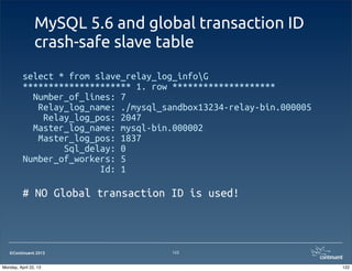 ©Continuent 2013
MySQL 5.6 and global transaction ID
crash-safe slave table
select * from slave_relay_log_infoG
********************* 1. row ********************
Number_of_lines: 7
Relay_log_name: ./mysql_sandbox13234-relay-bin.000005
Relay_log_pos: 2047
Master_log_name: mysql-bin.000002
Master_log_pos: 1837
Sql_delay: 0
Number_of_workers: 5
Id: 1
# NO Global transaction ID is used!
122
122Monday, April 22, 13
 