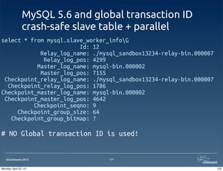 ©Continuent 2013
MySQL 5.6 and global transaction ID
crash-safe slave table + parallel
select * from mysql.slave_worker_infoG
Id: 12
Relay_log_name: ./mysql_sandbox13234-relay-bin.000007
Relay_log_pos: 4299
Master_log_name: mysql-bin.000002
Master_log_pos: 7155
Checkpoint_relay_log_name: ./mysql_sandbox13234-relay-bin.000007
Checkpoint_relay_log_pos: 1786
Checkpoint_master_log_name: mysql-bin.000002
Checkpoint_master_log_pos: 4642
Checkpoint_seqno: 9
Checkpoint_group_size: 64
Checkpoint_group_bitmap: ?
# NO Global transaction ID is used!
123
123Monday, April 22, 13
 
