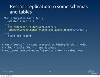 ©Continuent 2013
Restrict replication to some schemas
and tables
126
./tools/tungsten-installer 
--master-slave -a 
  ...
  --svc-extractor-filters=replicate 
  "--property=replicator.filter.replicate.do=test,*.foo" 
  ...
  --start-and-report
# test="test.*" -> same drawback as binlog-do-db in MySQL
# *.foo = table 'foo' in any database
# employees.dept_codes,employees.salaries => safest way
126Monday, April 22, 13
 