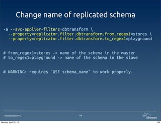 ©Continuent 2013
Change name of replicated schema
128
-a --svc-applier-filters=dbtransform 
  --property=replicator.filter.dbtransform.from_regex1=stores 
  --property=replicator.filter.dbtransform.to_regex1=playground
# from_regex1=stores -> name of the schema in the master
# to_regex1=playground -> name of the schema in the slave
# WARNING: requires "USE schema_name" to work properly.
128Monday, April 22, 13
 