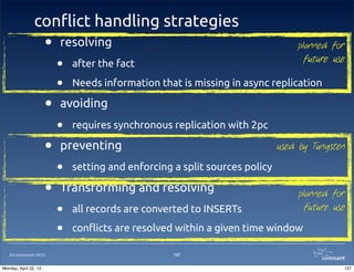 ©Continuent 2012
con#ict handling strategies
• resolving
• after the fact
• Needs information that is missing in async replication
• avoiding
• requires synchronous replication with 2pc
• preventing
• setting and enforcing a split sources policy
• Transforming and resolving
• all records are converted to INSERTs
• con"icts are resolved within a given time window
137
used by Tungsten
planned for
future use
planned for
future use
137Monday, April 22, 13
 