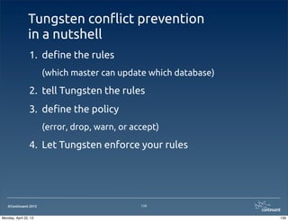 ©Continuent 2013
Tungsten con#ict prevention
in a nutshell
1. de!ne the rules
(which master can update which database)
2. tell Tungsten the rules
3. de!ne the policy
(error, drop, warn, or accept)
4. Let Tungsten enforce your rules
139
139Monday, April 22, 13
 