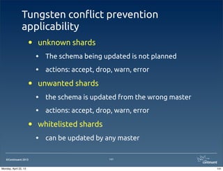 ©Continuent 2013
Tungsten con#ict prevention
applicability
• unknown shards
• The schema being updated is not planned
• actions: accept, drop, warn, error
• unwanted shards
• the schema is updated from the wrong master
• actions: accept, drop, warn, error
• whitelisted shards
• can be updated by any master
141
141Monday, April 22, 13
 