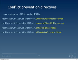 ©Continuent 2013
Con#ict prevention directives
--svc-extractor-filters=shardfilter
replicator.filter.shardfilter.unknownShardPolicy=error
replicator.filter.shardfilter.unwantedShardPolicy=error
replicator.filter.shardfilter.enforceHomes=false
replicator.filter.shardfilter.allowWhitelisted=false
142
142Monday, April 22, 13
 