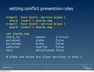 ©Continuent 2013
setting con#ict prevention rules
trepctl -host host3 -service alpha 
shard -insert < shards.map
trepctl -host host3 -service bravo 
shard -insert < shards.map
cat shards.map
shard_id master critical
personnel alpha false
buildings bravo false
vehicles charlie false
test whitelisted false
# alpha and bravo are slave services in host 3
151
151Monday, April 22, 13
 