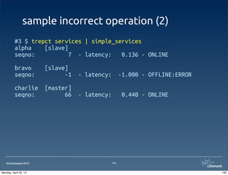 ©Continuent 2013
sample incorrect operation (2)
#3 $ trepct services | simple_services
alpha [slave]
seqno: 7 - latency: 0.136 - ONLINE
bravo [slave]
seqno: -1 - latency: -1.000 - OFFLINE:ERROR
charlie [master]
seqno: 66 - latency: 0.440 - ONLINE
156
156Monday, April 22, 13
 
