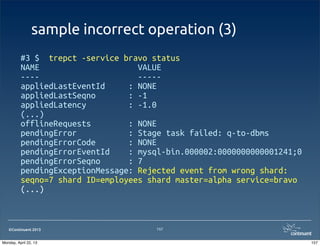 ©Continuent 2013
sample incorrect operation (3)
#3 $ trepct -service bravo status
NAME VALUE
---- -----
appliedLastEventId : NONE
appliedLastSeqno : -1
appliedLatency : -1.0
(...)
offlineRequests : NONE
pendingError : Stage task failed: q-to-dbms
pendingErrorCode : NONE
pendingErrorEventId : mysql-bin.000002:0000000000001241;0
pendingErrorSeqno : 7
pendingExceptionMessage: Rejected event from wrong shard:
seqno=7 shard ID=employees shard master=alpha service=bravo
(...)
157
157Monday, April 22, 13
 