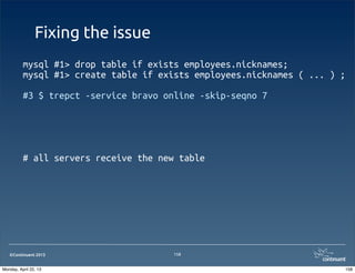 ©Continuent 2013
Fixing the issue
mysql #1> drop table if exists employees.nicknames;
mysql #1> create table if exists employees.nicknames ( ... ) ;
#3 $ trepct -service bravo online -skip-seqno 7
# all servers receive the new table
158
158Monday, April 22, 13
 