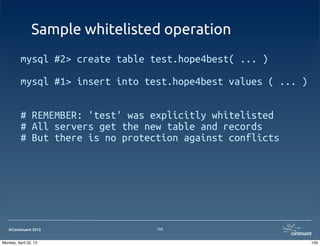©Continuent 2013
Sample whitelisted operation
mysql #2> create table test.hope4best( ... )
mysql #1> insert into test.hope4best values ( ... )
# REMEMBER: 'test' was explicitly whitelisted
# All servers get the new table and records
# But there is no protection against conflicts
159
159Monday, April 22, 13
 