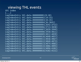 ©Continuent 2013
viewing THL events
thl index
[...]
LogIndexEntry thl.data.0000000001(0:18)
LogIndexEntry thl.data.0000000002(19:33)
LogIndexEntry thl.data.0000000003(34:35)
LogIndexEntry thl.data.0000000004(36:3641)
LogIndexEntry thl.data.0000000005(3642:3712)
LogIndexEntry thl.data.0000000006(3713:3838)
LogIndexEntry thl.data.0000000007(3839:3949)
LogIndexEntry thl.data.0000000008(3950:4011)
LogIndexEntry thl.data.0000000009(4012:4039)
LogIndexEntry thl.data.0000000010(4040:4057)
LogIndexEntry thl.data.0000000011(4058:4067)
LogIndexEntry thl.data.0000000012(4068:4073)
LogIndexEntry thl.data.0000000013(4074:4085)
LogIndexEntry thl.data.0000000014(4086:4095)
LogIndexEntry thl.data.0000000015(4096:4101)
LogIndexEntry thl.data.0000000016(4102:4111)
163
163Monday, April 22, 13
 