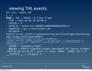 ©Continuent 2013
viewing THL events
thl list -seqno 102
[...]
SEQ# = 102 / FRAG# = 0 (last frag)
- TIME = 2012-02-06 05:56:09.0
- EPOCH# = 0
- EVENTID = mysql-bin.000002:0000000000018903;0
- SOURCEID = qa.r1.continuent.com
- METADATA =
[mysql_server_id=10;is_metadata=true;service=dragon;shard=tung
sten_dragon;heartbeat=NONE]
- TYPE = com.continuent.tungsten.replicator.event.ReplDBMSEvent
- OPTIONS = [##charset = ISO8859_1, autocommit = 1, sql_auto_is_null = 1, foreign_key_checks = 1,
unique_checks = 1, sql_mode = 'IGNORE_SPACE', character_set_client = 8, collation_connection = 8,
collation_server = 8]
- SCHEMA = tungsten_dragon
- SQL(0) = UPDATE tungsten_dragon.heartbeat SET source_tstamp=
"2012-02-06 05:56:09", salt= 2, name= "NONE" WHERE id= 1 /*
___SERVICE___ = [dragon] */
164
164Monday, April 22, 13
 