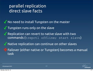 ©Continuent 2013
parallel replication
direct slave facts
✓No need to install Tungsten on the master
✓Tungsten runs only on the slave
✓Replication can revert to native slave with two
commands (trepctl offline; start slave)
✓Native replication can continue on other slaves
❖Failover (either native or Tungsten) becomes a manual
task
177
177Monday, April 22, 13
 