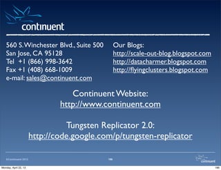 ©Continuent 2012 186
Continuent Website:
http://www.continuent.com
Tungsten Replicator 2.0:
http://code.google.com/p/tungsten-replicator
Our Blogs:
http://scale-out-blog.blogspot.com
http://datacharmer.blogspot.com
http://ﬂyingclusters.blogspot.com
560 S.Winchester Blvd., Suite 500
San Jose, CA 95128
Tel +1 (866) 998-3642
Fax +1 (408) 668-1009
e-mail: sales@continuent.com
186Monday, April 22, 13
 