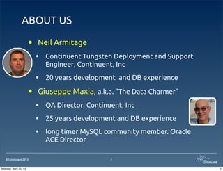 ©Continuent 2013
ABOUT US
• Neil Armitage
• Continuent Tungsten Deployment and Support
Engineer, Continuent, Inc
• 20 years development and DB experience
• Giuseppe Maxia, a.k.a. "The Data Charmer"
• QA Director, Continuent, Inc
• 25 years development and DB experience
• long timer MySQL community member. Oracle
ACE Director
2
2Monday, April 22, 13
 