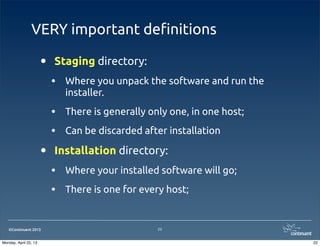©Continuent 2013
VERY important de!nitions
• Staging directory:
• Where you unpack the software and run the
installer.
• There is generally only one, in one host;
• Can be discarded after installation
• Installation directory:
• Where your installed software will go;
• There is one for every host;
22
22Monday, April 22, 13
 