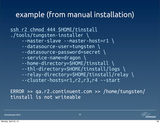 ©Continuent 2013
example (from manual installation)
ssh r2 chmod 444 $HOME/tinstall
./tools/tungsten-installer 
--master-slave --master-host=r1 
--datasource-user=tungsten 
--datasource-password=secret 
--service-name=dragon 
--home-directory=$HOME/tinstall 
--thl-directory=$HOME/tinstall/logs 
--relay-directory=$HOME/tinstall/relay 
--cluster-hosts=r1,r2,r3,r4 --start
ERROR >> qa.r2.continuent.com >> /home/tungsten/
tinstall is not writeable
39
39Monday, April 22, 13
 