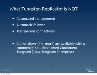 ©Continuent 2013
What Tungsten Replicator is NOT
• Automated management
• Automatic failover
• Transparent connections
• All the above (and more) are available with a
commercial solution named Continuent
Tungsten (a.k.a. Tungsten Enterprise)
4
4Monday, April 22, 13
 