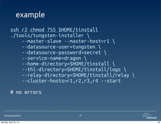©Continuent 2013
example
ssh r2 chmod 755 $HOME/tinstall
./tools/tungsten-installer 
--master-slave --master-host=r1 
--datasource-user=tungsten 
--datasource-password=secret 
--service-name=dragon 
--home-directory=$HOME/tinstall 
--thl-directory=$HOME/tinstall/logs 
--relay-directory=$HOME/tinstall/relay 
--cluster-hosts=r1,r2,r3,r4 --start
# no errors
40
40Monday, April 22, 13
 