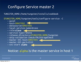 ©Continuent 2013
Con!gure Service master 2
59
TUNGSTEN_HOME=/home/tungsten/installs/cookbook
$TUNGSTEN_HOME/tungsten/tools/configure-service -C
--quiet
--host=$MASTER2
--datasource=$MASTER2
--local-service-name=bravo
--role=slave
--service-type=remote
--release-directory=$TUNGSTEN_HOME/tungsten
--skip-validation-check=THLStorageCheck
--master-thl-host=$MASTER1
--master-thl-port=2112
--svc-start alpha
Notice: alpha is the master service in host 1
59Monday, April 22, 13
 