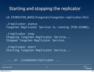 ©Continuent 2013
Starting and stopping the replicator
cd $TUNGSTEN_BASE/tungsten/tungsten-replicator/bin
./replicator status
Tungsten Replicator Service is running (PID:32400).
./replicator stop
Stopping Tungsten Replicator Service...
Stopped Tungsten Replicator Service.
./replicator start
Starting Tungsten Replicator Service...
.... or ./cookbook/replicator ...
82
82Monday, April 22, 13
 