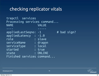 ©Continuent 2013
checking replicator vitals
trepctl services
Processing services command...
NAME VALUE
---- -----
appliedLastSeqno: -1 # bad sign?
appliedLatency : -1.0
role : slave
serviceName : dragon
serviceType : local
started : true
state : ONLINE
Finished services command...
83
83Monday, April 22, 13
 