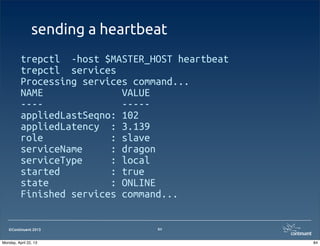 ©Continuent 2013
sending a heartbeat
trepctl -host $MASTER_HOST heartbeat
trepctl services
Processing services command...
NAME VALUE
---- -----
appliedLastSeqno: 102
appliedLatency : 3.139
role : slave
serviceName : dragon
serviceType : local
started : true
state : ONLINE
Finished services command...
84
84Monday, April 22, 13
 