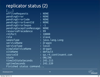 ©Continuent 2013
replicator status (2)
[...]
offlineRequests : NONE
pendingError : NONE
pendingErrorCode : NONE
pendingErrorEventId : NONE
pendingErrorSeqno : -1
pendingExceptionMessage: NONE
resourcePrecedence : 99
rmiPort : 10000
role : slave
seqnoType : java.lang.Long
serviceName : dragon
serviceType : local
simpleServiceName : dragon
siteName : default
sourceId : qa.r4.continuent.com
state : ONLINE
timeInStateSeconds : 245.215
uptimeSeconds : 245.539
Finished status command...
86
86Monday, April 22, 13
 
