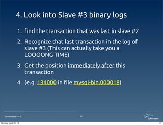 ©Continuent 2013
4. Look into Slave #3 binary logs
1. !nd the transaction that was last in slave #2
2. Recognize that last transaction in the log of
slave #3 (This can actually take you a
LOOOONG TIME)
3. Get the position immediately after this
transaction
4. (e.g. 134000 in !le mysql-bin.000018)
91
91Monday, April 22, 13
 