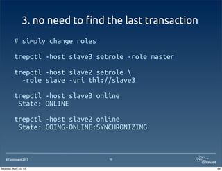 ©Continuent 2013
3. no need to !nd the last transaction
# simply change roles
trepctl -host slave3 setrole -role master
trepctl -host slave2 setrole 
-role slave -uri thl://slave3
trepctl -host slave3 online
State: ONLINE
trepctl -host slave2 online
State: GOING-ONLINE:SYNCHRONIZING
96
96Monday, April 22, 13
 