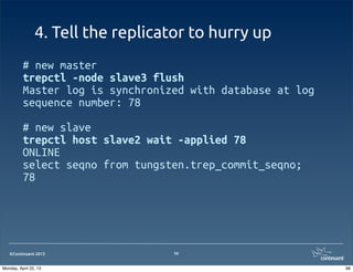 ©Continuent 2013
4. Tell the replicator to hurry up
# new master
trepctl -node slave3 flush
Master log is synchronized with database at log
sequence number: 78
# new slave
trepctl host slave2 wait -applied 78
ONLINE
select seqno from tungsten.trep_commit_seqno;
78
98
98Monday, April 22, 13
 