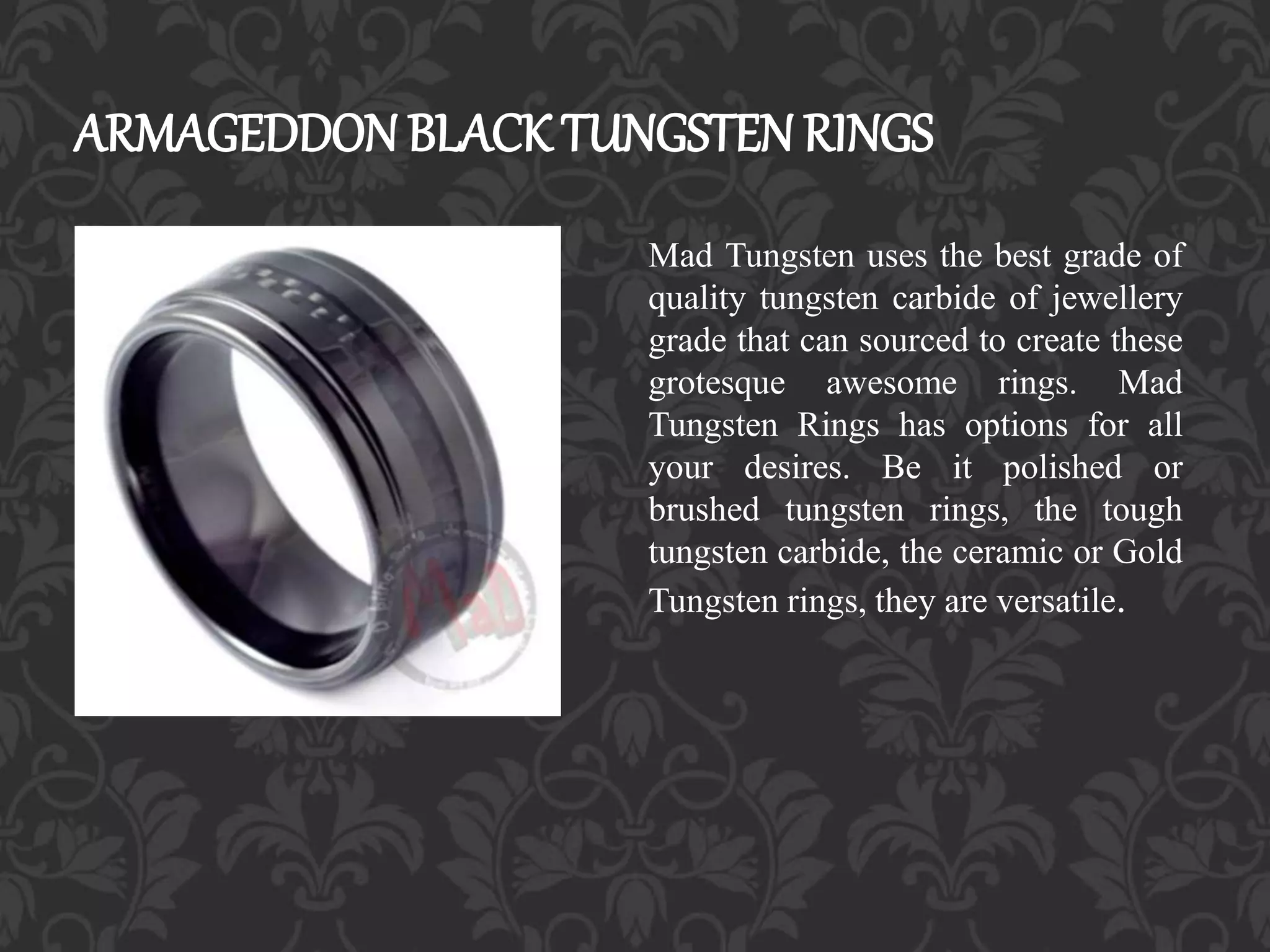 ARMAGEDDON BLACK TUNGSTEN RINGS
Mad Tungsten uses the best grade of
quality tungsten carbide of jewellery
grade that can sourced to create these
grotesque awesome rings. Mad
Tungsten Rings has options for all
your desires. Be it polished or
brushed tungsten rings, the tough
tungsten carbide, the ceramic or Gold
Tungsten rings, they are versatile.
 