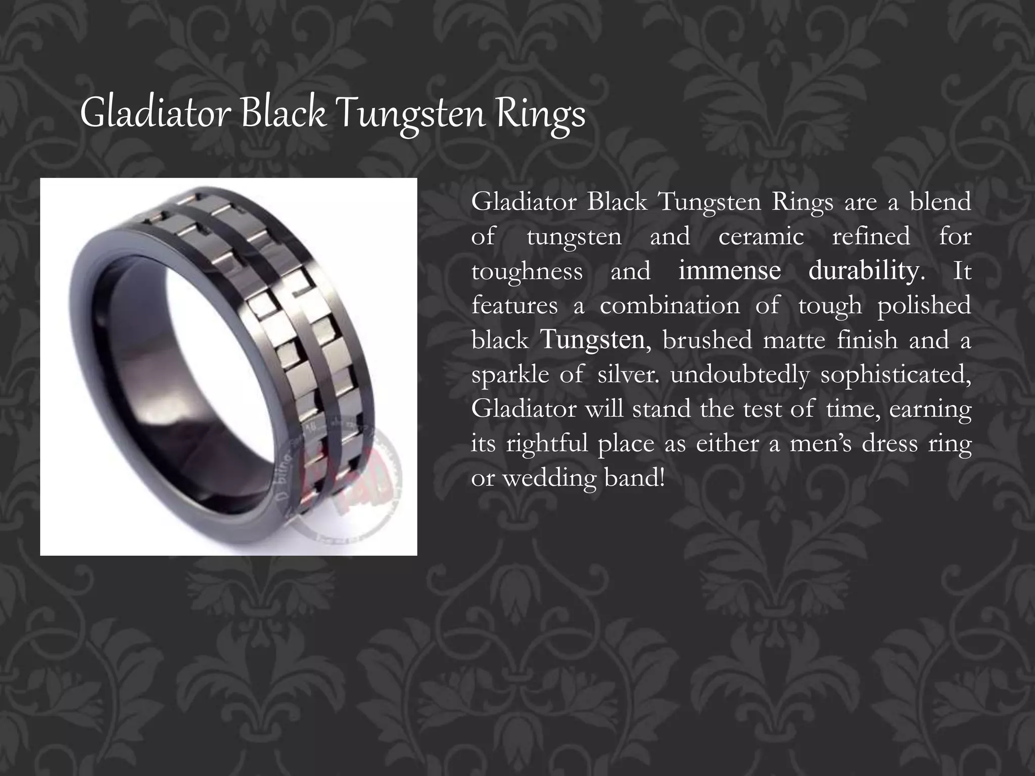 Gladiator Black Tungsten Rings
Gladiator Black Tungsten Rings are a blend
of tungsten and ceramic refined for
toughness and immense durability. It
features a combination of tough polished
black Tungsten, brushed matte finish and a
sparkle of silver. undoubtedly sophisticated,
Gladiator will stand the test of time, earning
its rightful place as either a men’s dress ring
or wedding band!
 