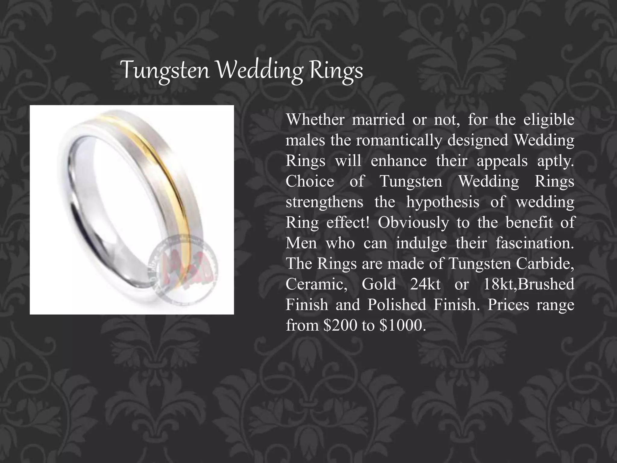 Tungsten Wedding Rings
Whether married or not, for the eligible
males the romantically designed Wedding
Rings will enhance their appeals aptly.
Choice of Tungsten Wedding Rings
strengthens the hypothesis of wedding
Ring effect! Obviously to the benefit of
Men who can indulge their fascination.
The Rings are made of Tungsten Carbide,
Ceramic, Gold 24kt or 18kt,Brushed
Finish and Polished Finish. Prices range
from $200 to $1000.
 
