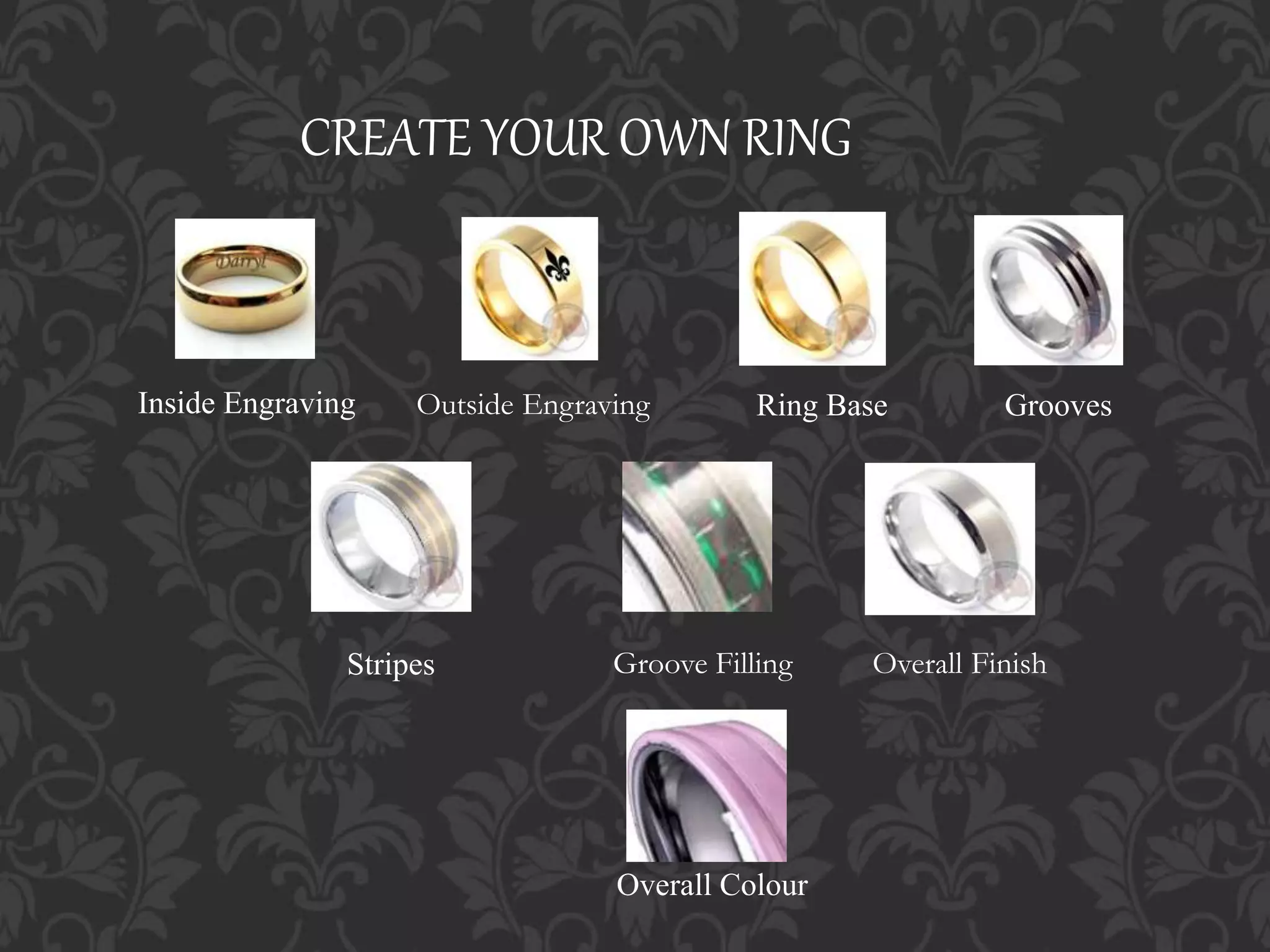 CREATE YOUR OWN RING
Ring Base Grooves
Groove FillingStripes
Overall Colour
Overall Finish
Inside Engraving Outside Engraving
 