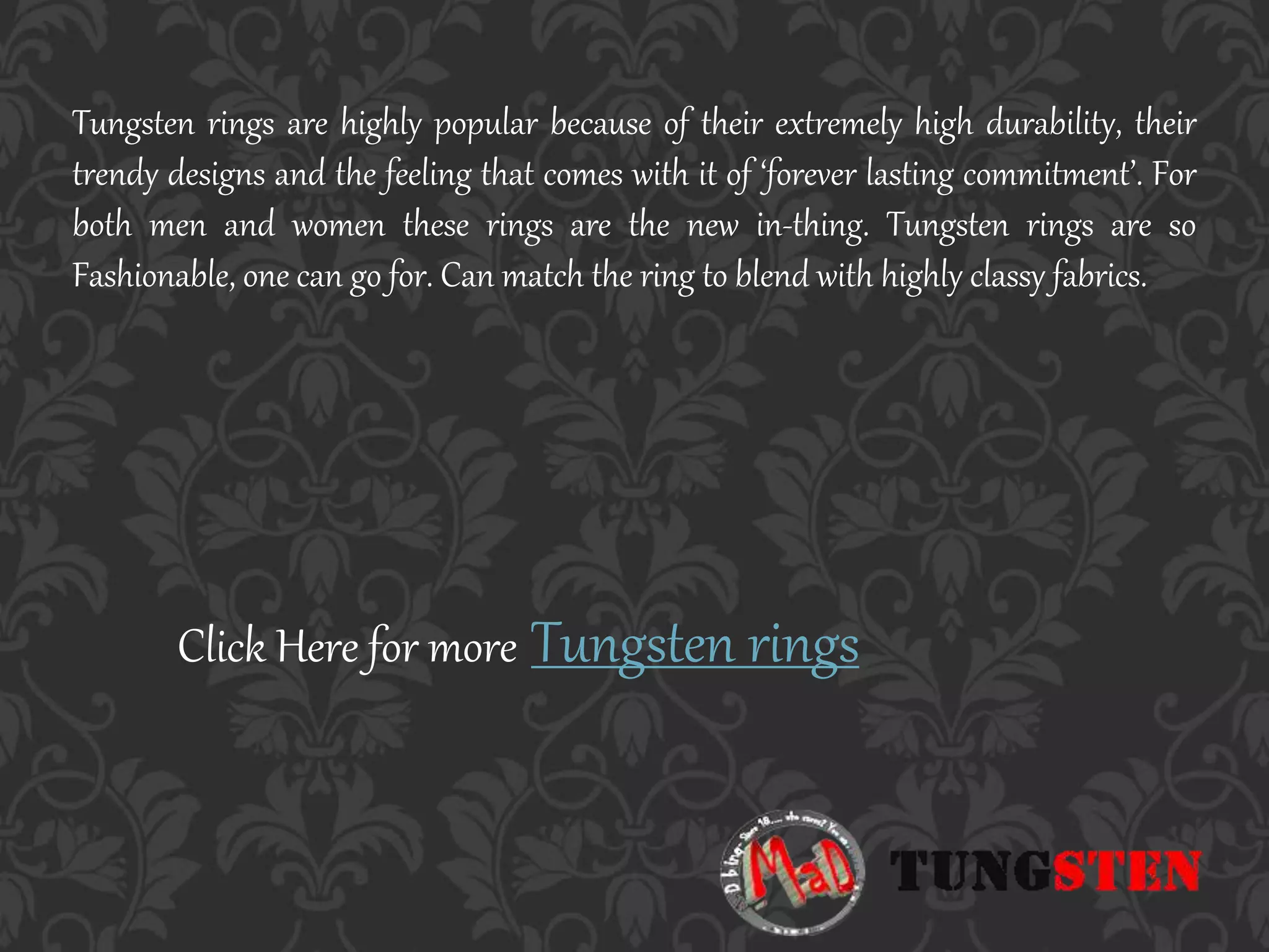 Tungsten rings are highly popular because of their extremely high durability, their
trendy designs and the feeling that comes with it of ‘forever lasting commitment’. For
both men and women these rings are the new in-thing. Tungsten rings are so
Fashionable, one can go for. Can match the ring to blend with highly classy fabrics.
Click Here for more Tungsten rings
 