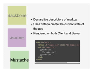 Backbone
virtual­dom
Mustache
Declarative descriptors of markup
Uses data to create the current state of
the app
Rendered on both Client and Server
<div id="main">
  <input id="toggle‐all" class="js‐toggle‐all" 
  <ul id="todo‐list">
    {{#todoItems}}
      {{> todo_item}}
    {{/todoItems}}
  </ul>
</div>
 