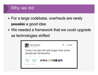 Why we did
For a large codebase, overhauls are rarely
possible a good idea
We needed a framework that we could upgrade
as technologies shifted
 