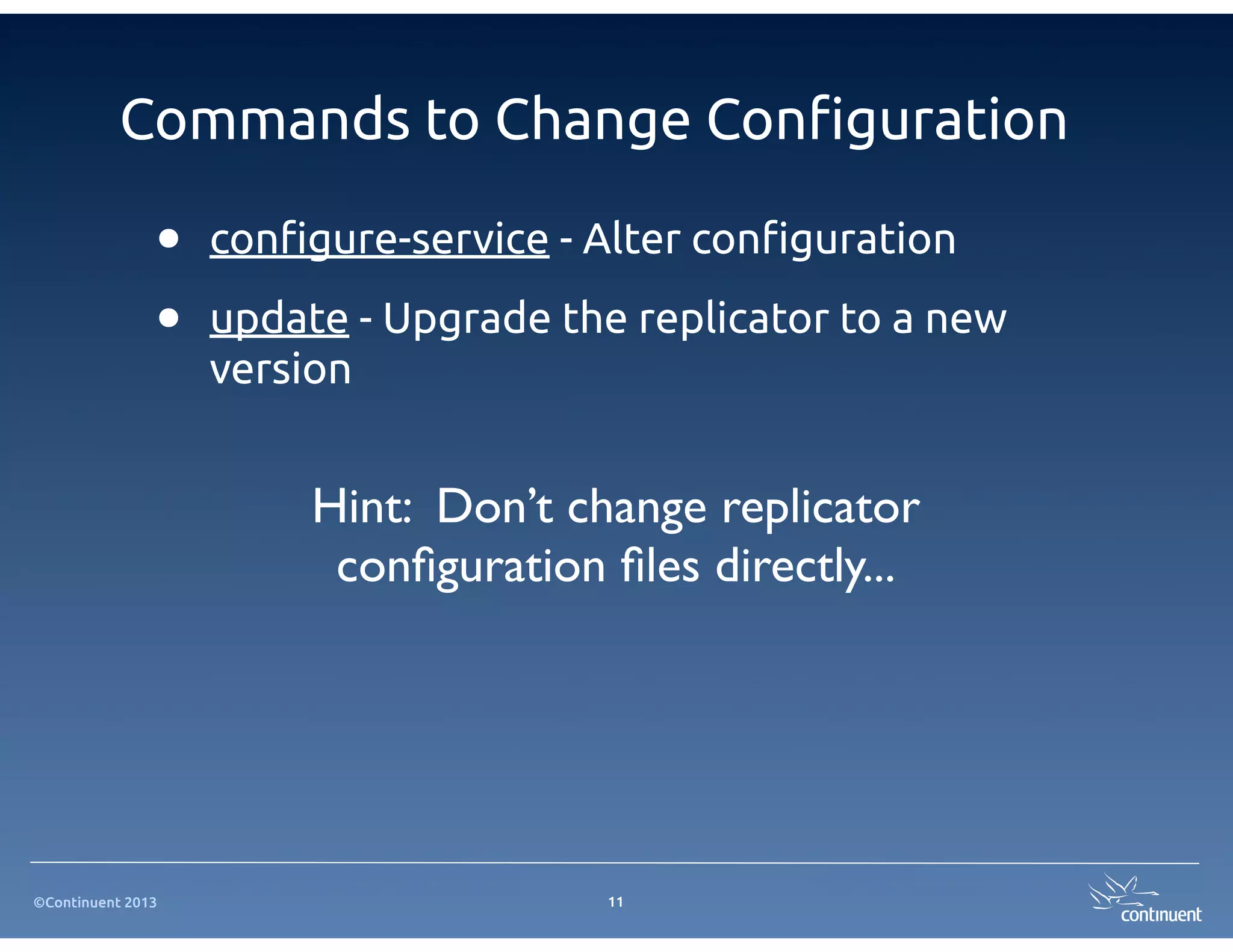Commands to Change Con!guration

               •   con#gure-service - Alter con#guration

               •   update - Upgrade the replicator to a new
                   version


                        Hint: Don’t change replicator
                         conﬁguration ﬁles directly...




©Continuent 2013                      11
 
