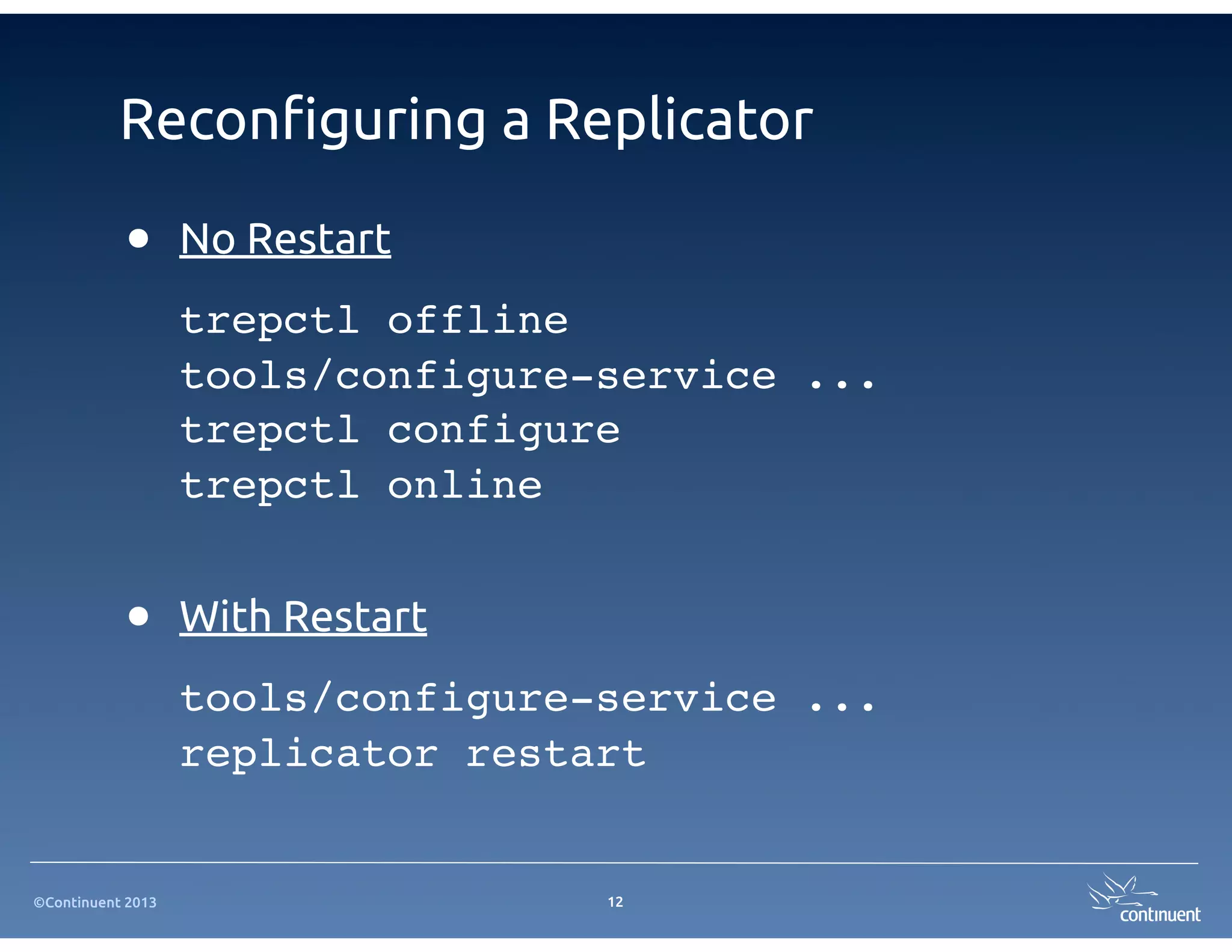 Recon!guring a Replicator

           •       No Restart
                   trepctl offline
                   tools/configure-service ...
                   trepctl configure
                   trepctl online


           •       With Restart
                   tools/configure-service ...
                   replicator restart


©Continuent 2013                   12
 