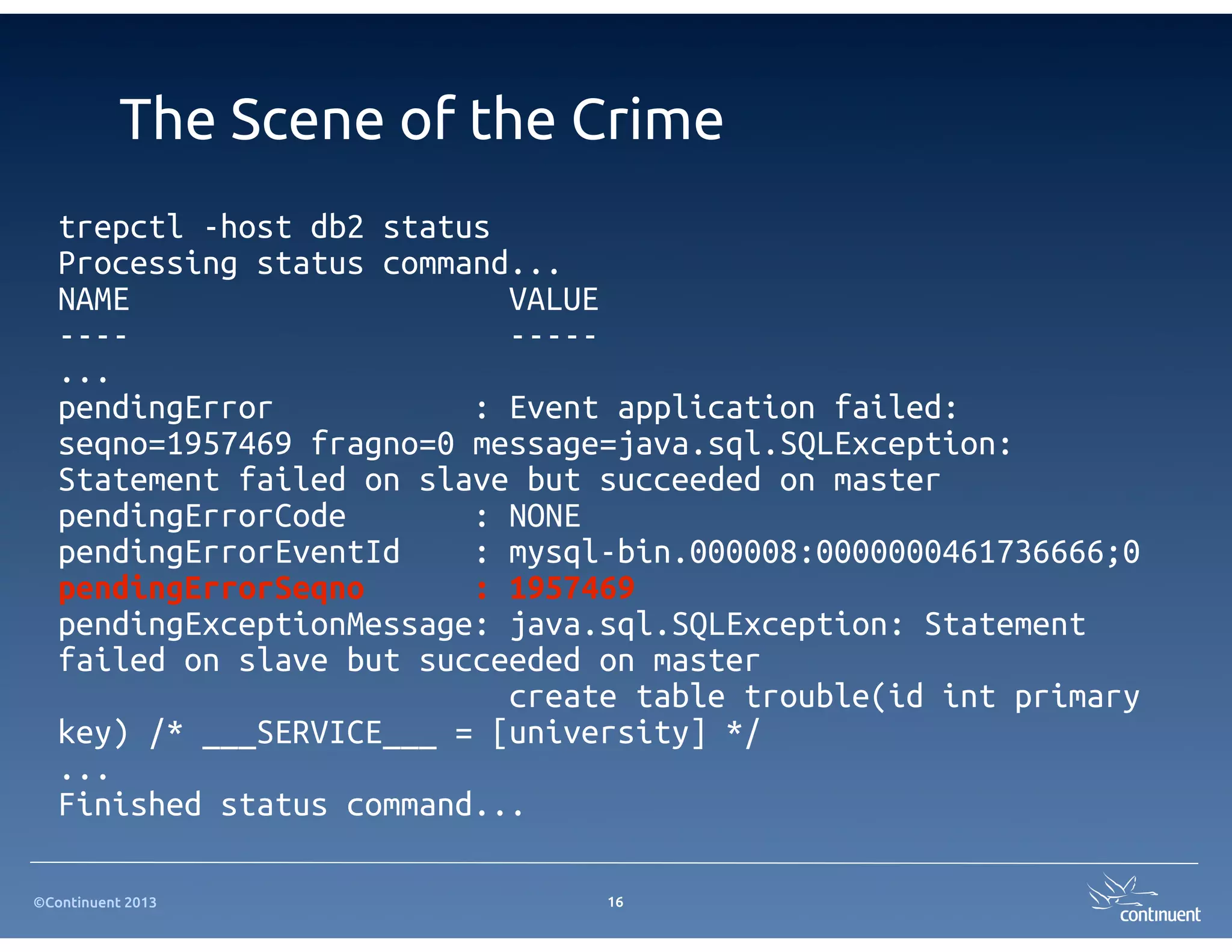 The Scene of the Crime
   trepctl -host db2 status
   Processing status command...
   NAME                     VALUE
   ----                     -----
   ...
   pendingError           : Event application failed:
   seqno=1957469 fragno=0 message=java.sql.SQLException:
   Statement failed on slave but succeeded on master
   pendingErrorCode       : NONE
   pendingErrorEventId    : mysql-bin.000008:0000000461736666;0
   pendingErrorSeqno      : 1957469
   pendingExceptionMessage: java.sql.SQLException: Statement
   failed on slave but succeeded on master
                            create table trouble(id int primary
   key) /* ___SERVICE___ = [university] */
   ...
   Finished status command...

©Continuent 2013                 16
 