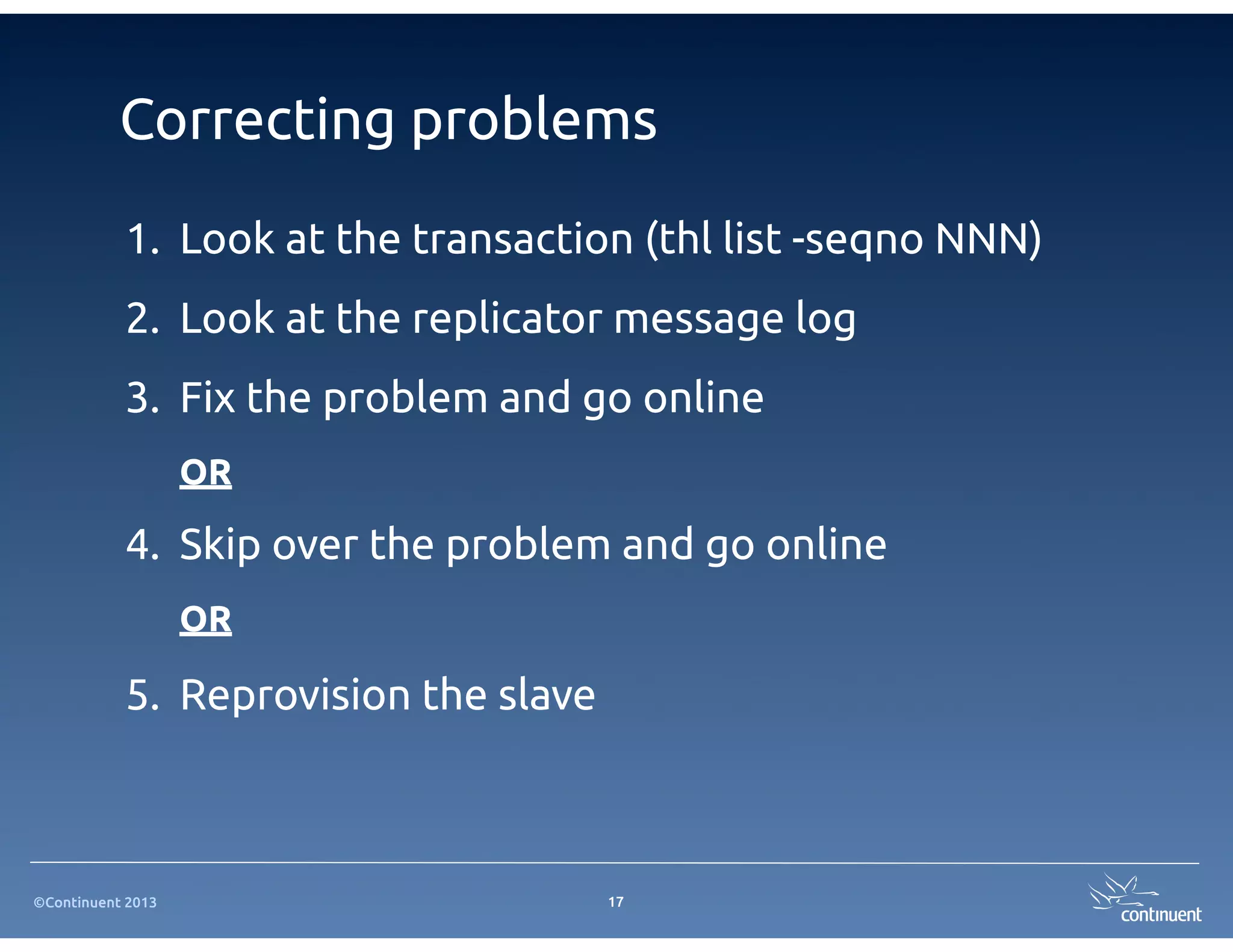 Correcting problems
           1. Look at the transaction (thl list -seqno NNN)
           2. Look at the replicator message log
           3. Fix the problem and go online
                   OR

           4. Skip over the problem and go online
                   OR

           5. Reprovision the slave



©Continuent 2013                      17
 