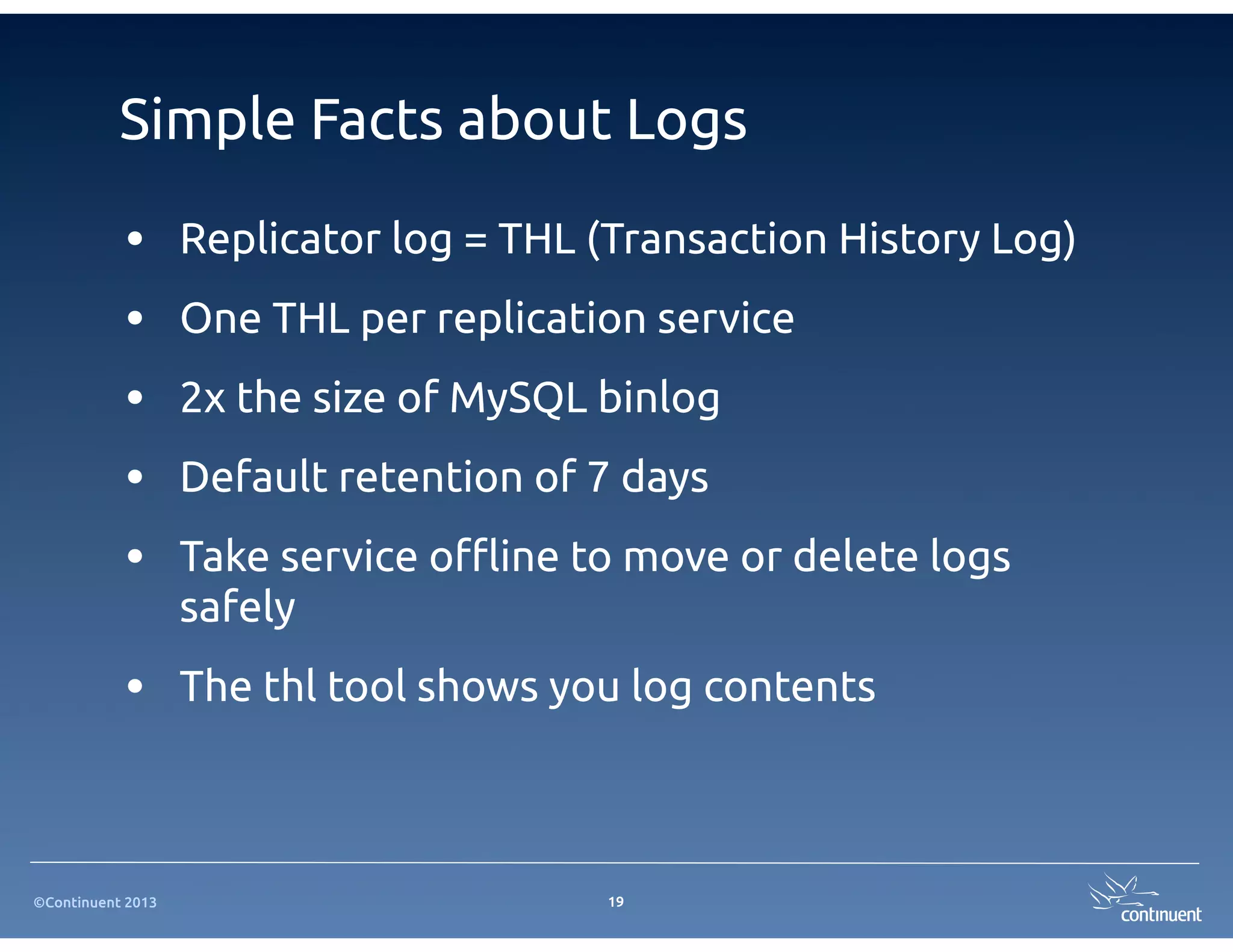 Simple Facts about Logs

           •       Replicator log = THL (Transaction History Log)
           •       One THL per replication service
           •       2x the size of MySQL binlog
           •       Default retention of 7 days
           •       Take service o$ine to move or delete logs
                   safely
           • The thl tool shows you log contents


©Continuent 2013                        19
 