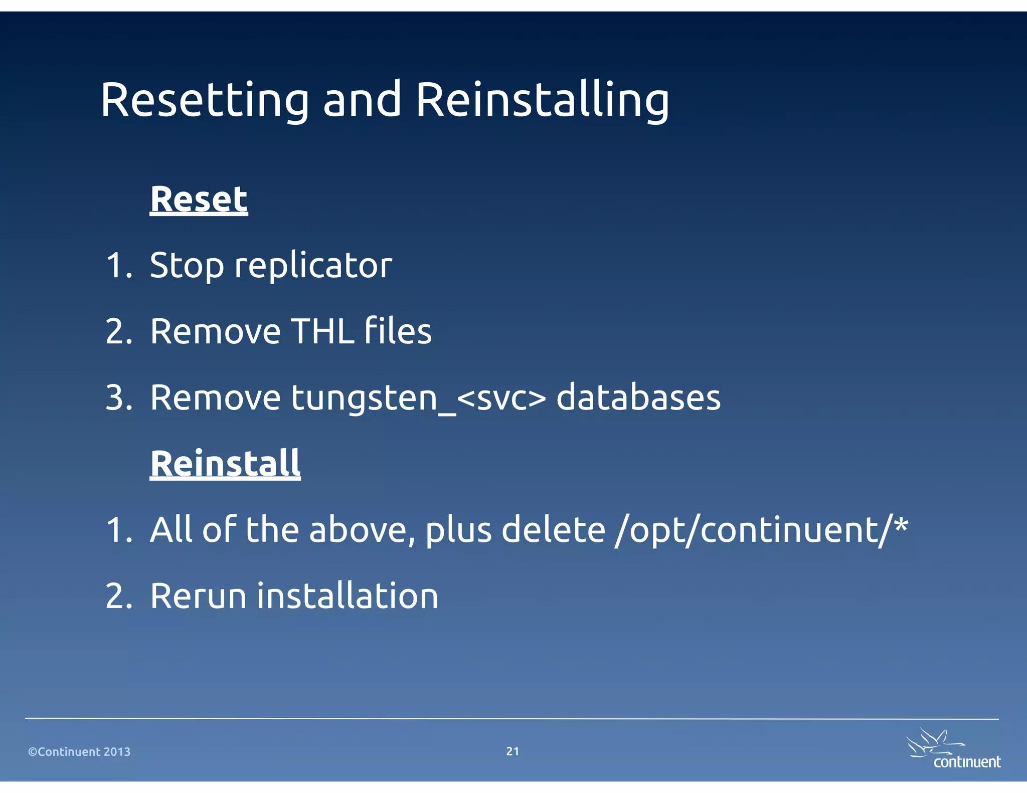 Resetting and Reinstalling
                   Reset
           1. Stop replicator
           2. Remove THL #les
           3. Remove tungsten_<svc> databases
                   Reinstall
           1. All of the above, plus delete /opt/continuent/*
           2. Rerun installation



©Continuent 2013                   21
 