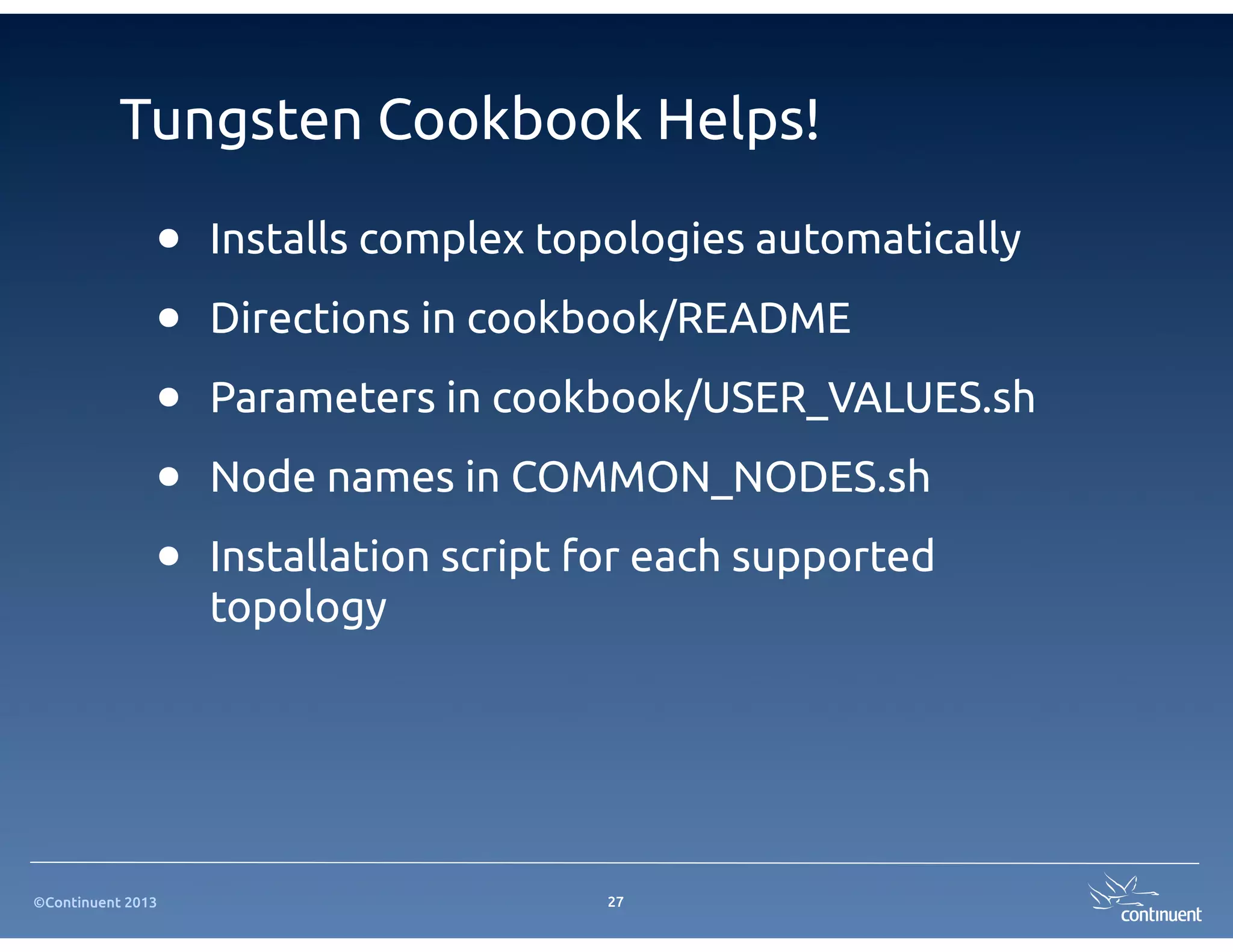 Tungsten Cookbook Helps!

               •   Installs complex topologies automatically

               •   Directions in cookbook/README

               •   Parameters in cookbook/USER_VALUES.sh

               •   Node names in COMMON_NODES.sh

               •   Installation script for each supported
                   topology




©Continuent 2013                       27
 